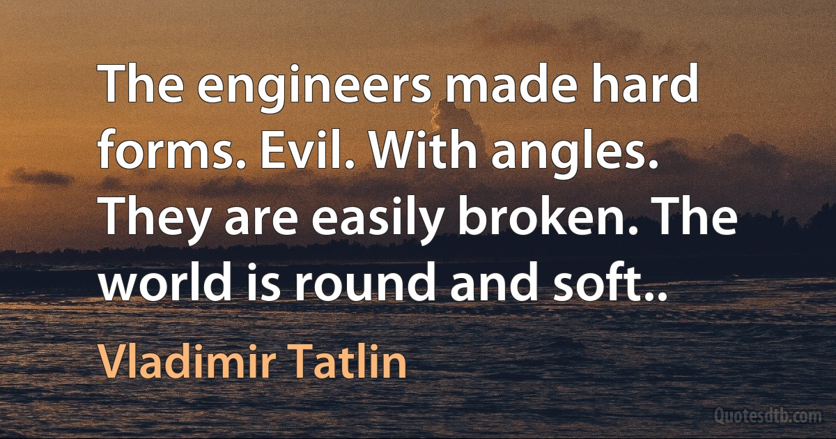 The engineers made hard forms. Evil. With angles. They are easily broken. The world is round and soft.. (Vladimir Tatlin)