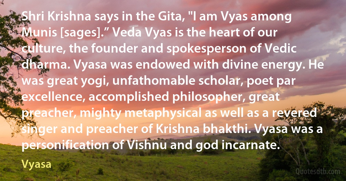 Shri Krishna says in the Gita, "I am Vyas among Munis [sages].” Veda Vyas is the heart of our culture, the founder and spokesperson of Vedic dharma. Vyasa was endowed with divine energy. He was great yogi, unfathomable scholar, poet par excellence, accomplished philosopher, great preacher, mighty metaphysical as well as a revered singer and preacher of Krishna bhakthi. Vyasa was a personification of Vishnu and god incarnate. (Vyasa)