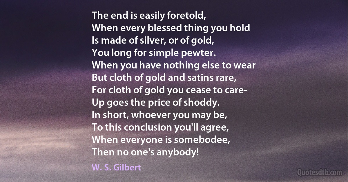 The end is easily foretold,
When every blessed thing you hold
Is made of silver, or of gold,
You long for simple pewter.
When you have nothing else to wear
But cloth of gold and satins rare,
For cloth of gold you cease to care-
Up goes the price of shoddy.
In short, whoever you may be,
To this conclusion you'll agree,
When everyone is somebodee,
Then no one's anybody! (W. S. Gilbert)