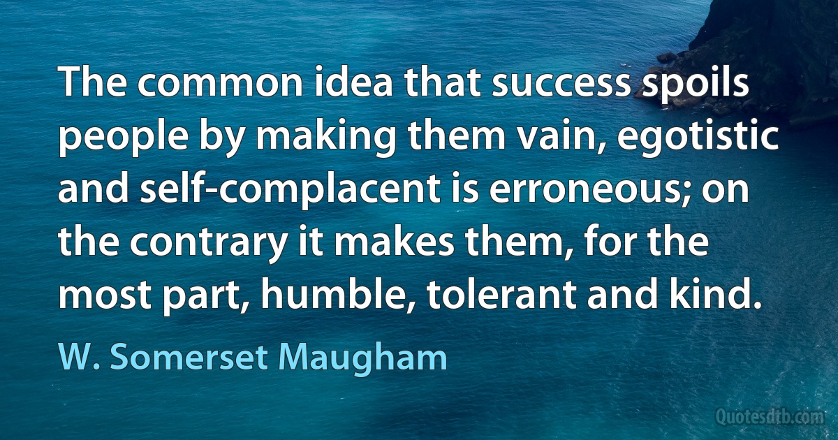 The common idea that success spoils people by making them vain, egotistic and self-complacent is erroneous; on the contrary it makes them, for the most part, humble, tolerant and kind. (W. Somerset Maugham)