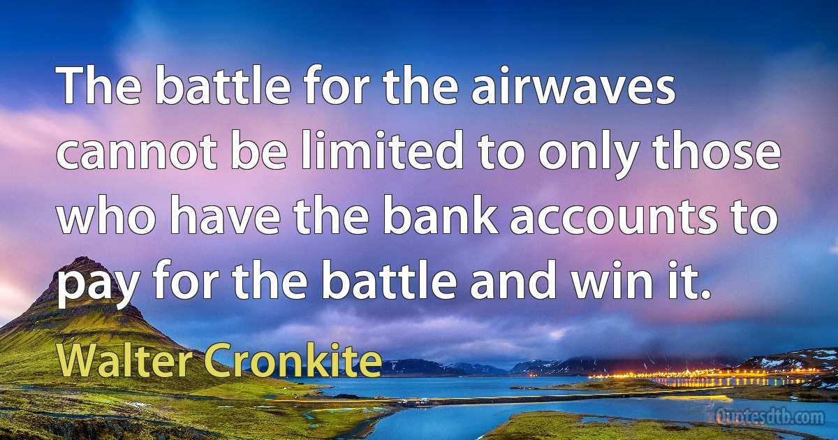 The battle for the airwaves cannot be limited to only those who have the bank accounts to pay for the battle and win it. (Walter Cronkite)