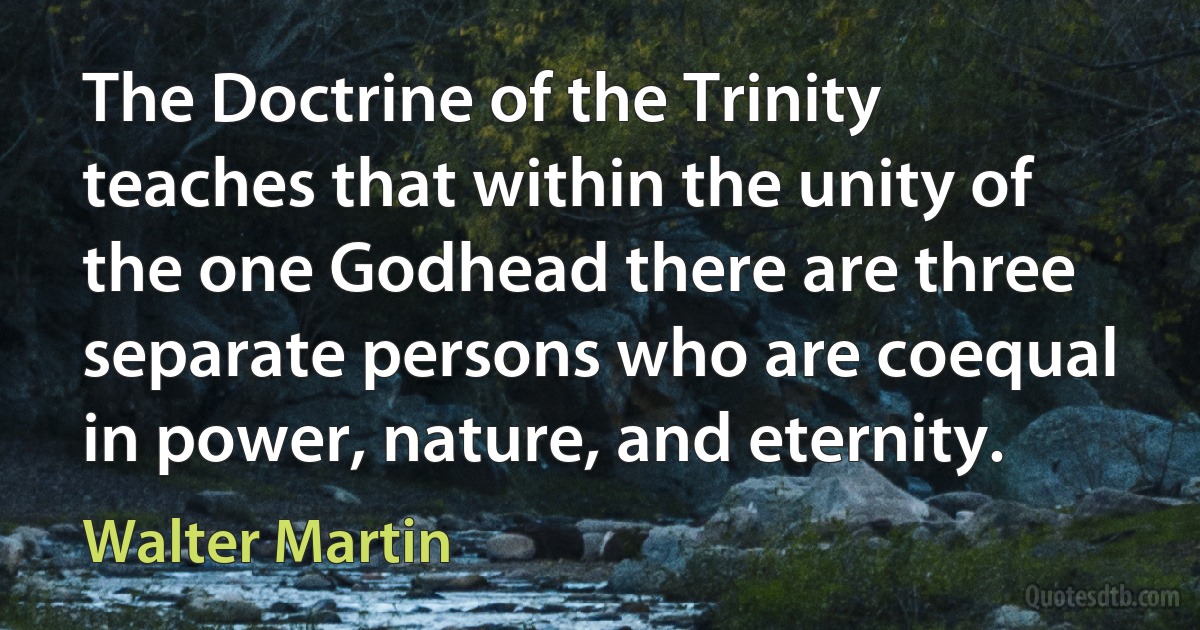 The Doctrine of the Trinity teaches that within the unity of the one Godhead there are three separate persons who are coequal in power, nature, and eternity. (Walter Martin)