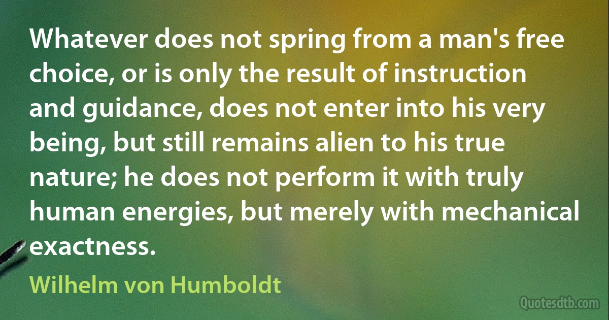 Whatever does not spring from a man's free choice, or is only the result of instruction and guidance, does not enter into his very being, but still remains alien to his true nature; he does not perform it with truly human energies, but merely with mechanical exactness. (Wilhelm von Humboldt)