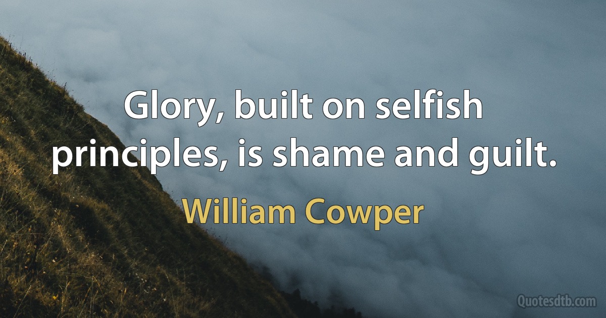 Glory, built on selfish principles, is shame and guilt. (William Cowper)