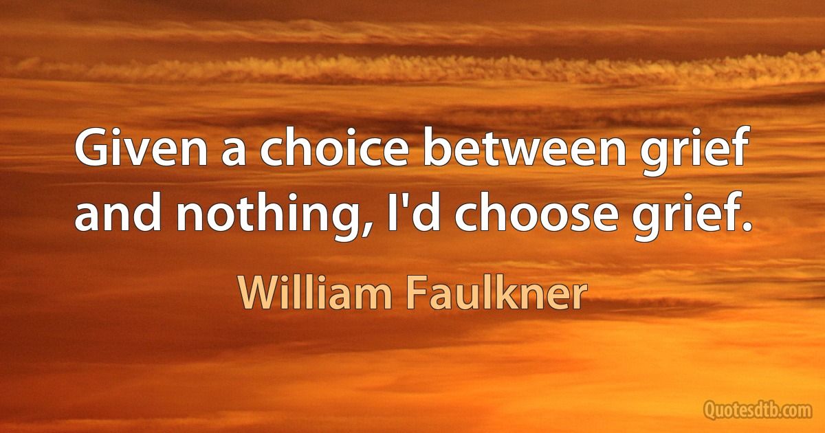 Given a choice between grief and nothing, I'd choose grief. (William Faulkner)