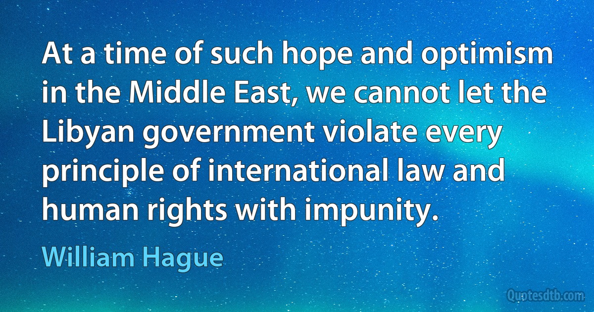 At a time of such hope and optimism in the Middle East, we cannot let the Libyan government violate every principle of international law and human rights with impunity. (William Hague)