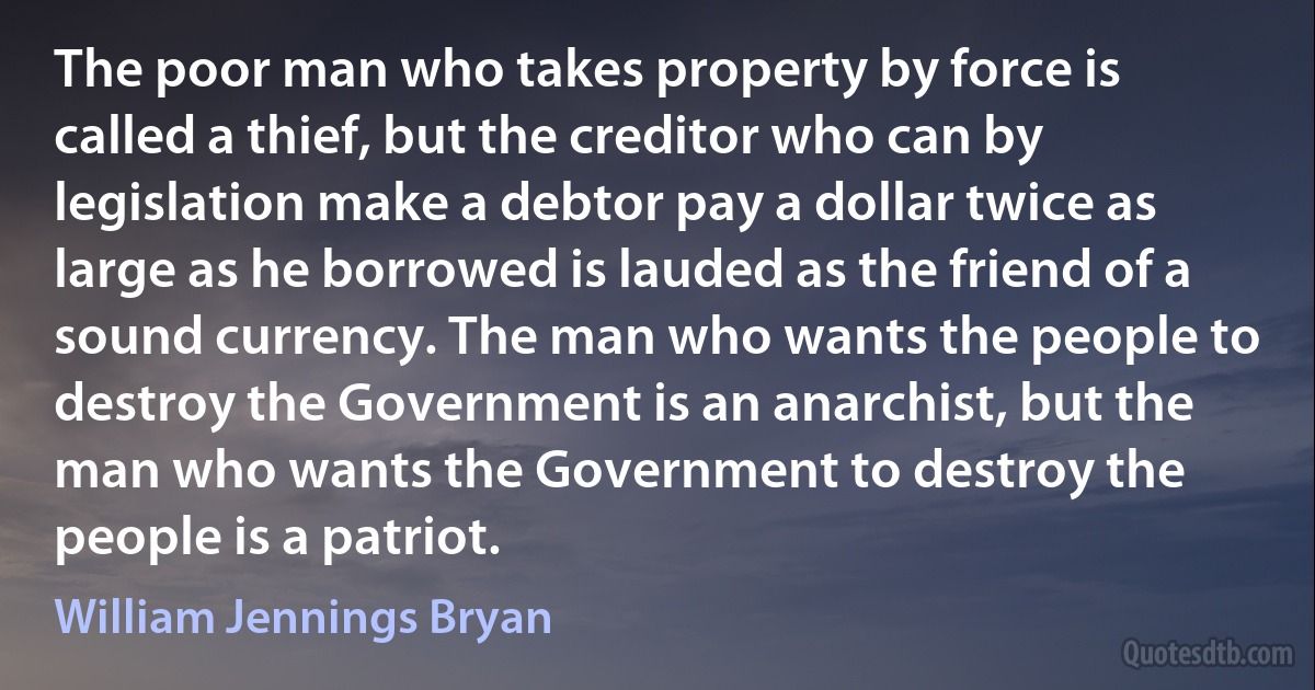 The poor man who takes property by force is called a thief, but the creditor who can by legislation make a debtor pay a dollar twice as large as he borrowed is lauded as the friend of a sound currency. The man who wants the people to destroy the Government is an anarchist, but the man who wants the Government to destroy the people is a patriot. (William Jennings Bryan)