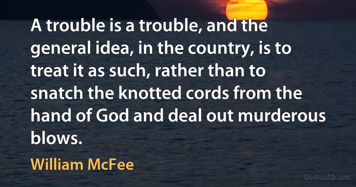 A trouble is a trouble, and the general idea, in the country, is to treat it as such, rather than to snatch the knotted cords from the hand of God and deal out murderous blows. (William McFee)