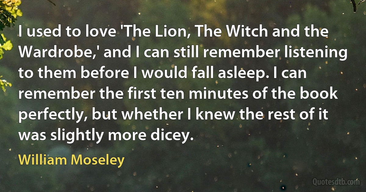 I used to love 'The Lion, The Witch and the Wardrobe,' and I can still remember listening to them before I would fall asleep. I can remember the first ten minutes of the book perfectly, but whether I knew the rest of it was slightly more dicey. (William Moseley)