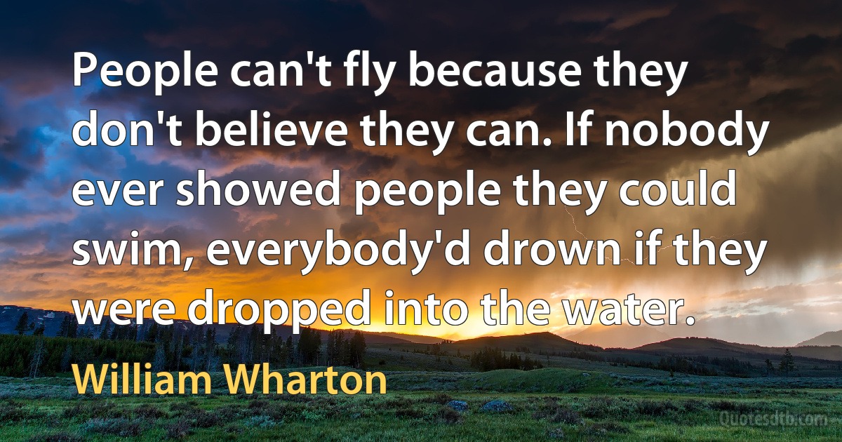 People can't fly because they don't believe they can. If nobody ever showed people they could swim, everybody'd drown if they were dropped into the water. (William Wharton)