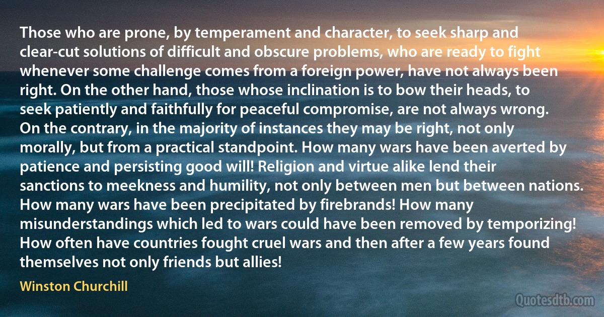 Those who are prone, by temperament and character, to seek sharp and clear-cut solutions of difficult and obscure problems, who are ready to fight whenever some challenge comes from a foreign power, have not always been right. On the other hand, those whose inclination is to bow their heads, to seek patiently and faithfully for peaceful compromise, are not always wrong. On the contrary, in the majority of instances they may be right, not only morally, but from a practical standpoint. How many wars have been averted by patience and persisting good will! Religion and virtue alike lend their sanctions to meekness and humility, not only between men but between nations. How many wars have been precipitated by firebrands! How many misunderstandings which led to wars could have been removed by temporizing! How often have countries fought cruel wars and then after a few years found themselves not only friends but allies! (Winston Churchill)