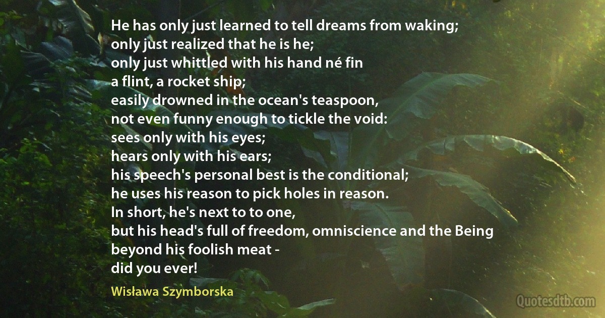 He has only just learned to tell dreams from waking;
only just realized that he is he;
only just whittled with his hand né fin
a flint, a rocket ship;
easily drowned in the ocean's teaspoon,
not even funny enough to tickle the void:
sees only with his eyes;
hears only with his ears;
his speech's personal best is the conditional;
he uses his reason to pick holes in reason.
In short, he's next to to one,
but his head's full of freedom, omniscience and the Being
beyond his foolish meat -
did you ever! (Wisława Szymborska)