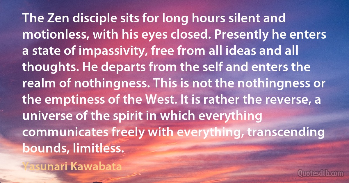 The Zen disciple sits for long hours silent and motionless, with his eyes closed. Presently he enters a state of impassivity, free from all ideas and all thoughts. He departs from the self and enters the realm of nothingness. This is not the nothingness or the emptiness of the West. It is rather the reverse, a universe of the spirit in which everything communicates freely with everything, transcending bounds, limitless. (Yasunari Kawabata)