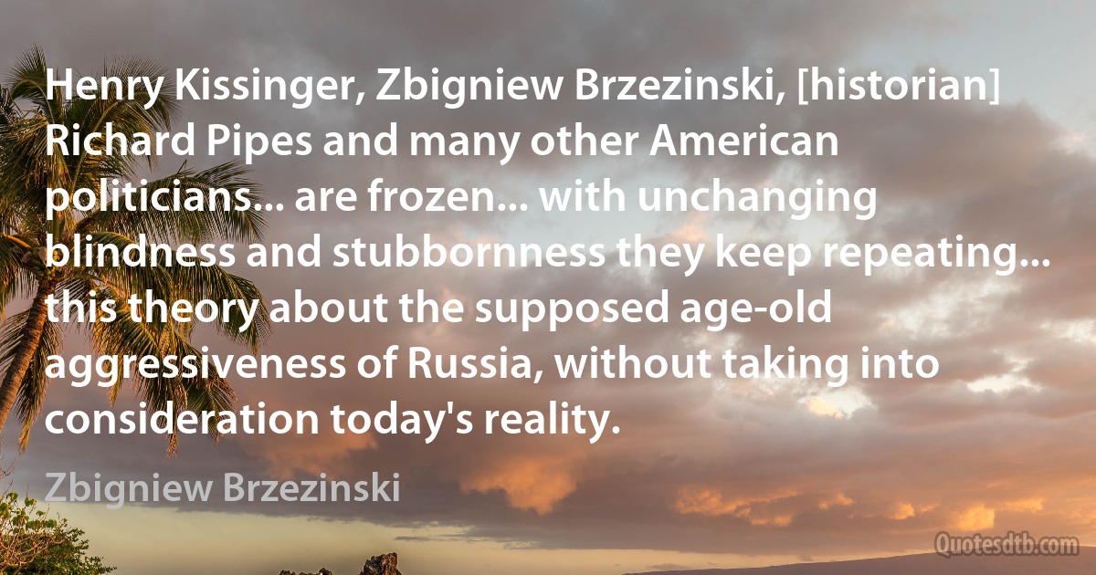 Henry Kissinger, Zbigniew Brzezinski, [historian] Richard Pipes and many other American politicians... are frozen... with unchanging blindness and stubbornness they keep repeating... this theory about the supposed age-old aggressiveness of Russia, without taking into consideration today's reality. (Zbigniew Brzezinski)