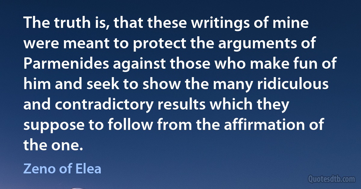 The truth is, that these writings of mine were meant to protect the arguments of Parmenides against those who make fun of him and seek to show the many ridiculous and contradictory results which they suppose to follow from the affirmation of the one. (Zeno of Elea)