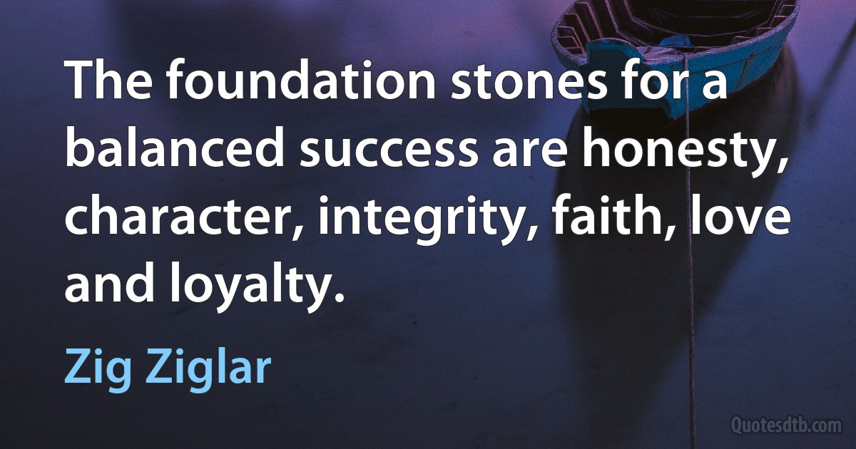 The foundation stones for a balanced success are honesty, character, integrity, faith, love and loyalty. (Zig Ziglar)