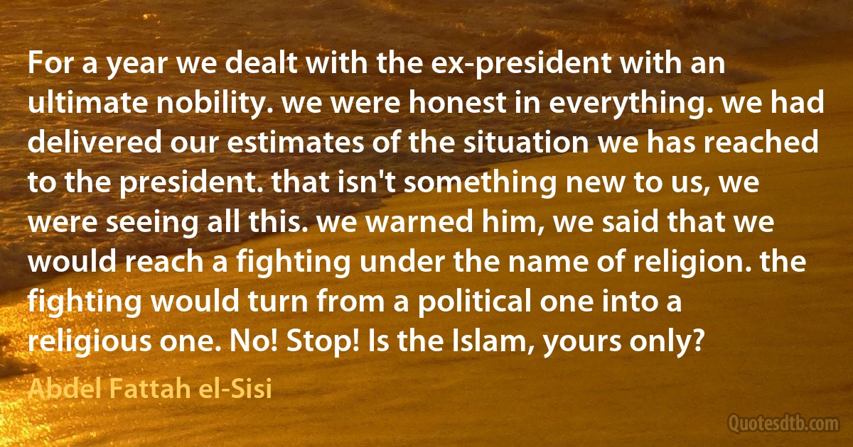 For a year we dealt with the ex-president with an ultimate nobility. we were honest in everything. we had delivered our estimates of the situation we has reached to the president. that isn't something new to us, we were seeing all this. we warned him, we said that we would reach a fighting under the name of religion. the fighting would turn from a political one into a religious one. No! Stop! Is the Islam, yours only? (Abdel Fattah el-Sisi)