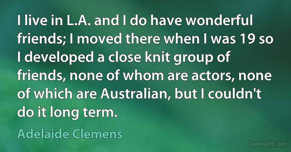 I live in L.A. and I do have wonderful friends; I moved there when I was 19 so I developed a close knit group of friends, none of whom are actors, none of which are Australian, but I couldn't do it long term. (Adelaide Clemens)