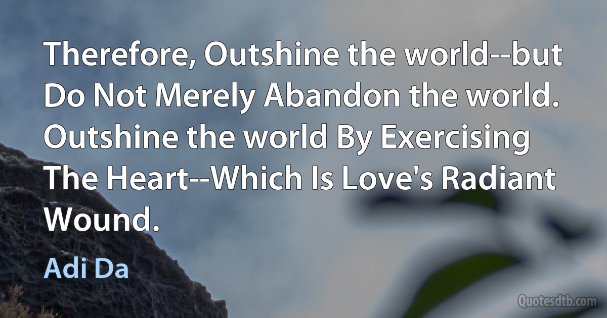 Therefore, Outshine the world--but Do Not Merely Abandon the world. Outshine the world By Exercising The Heart--Which Is Love's Radiant Wound. (Adi Da)