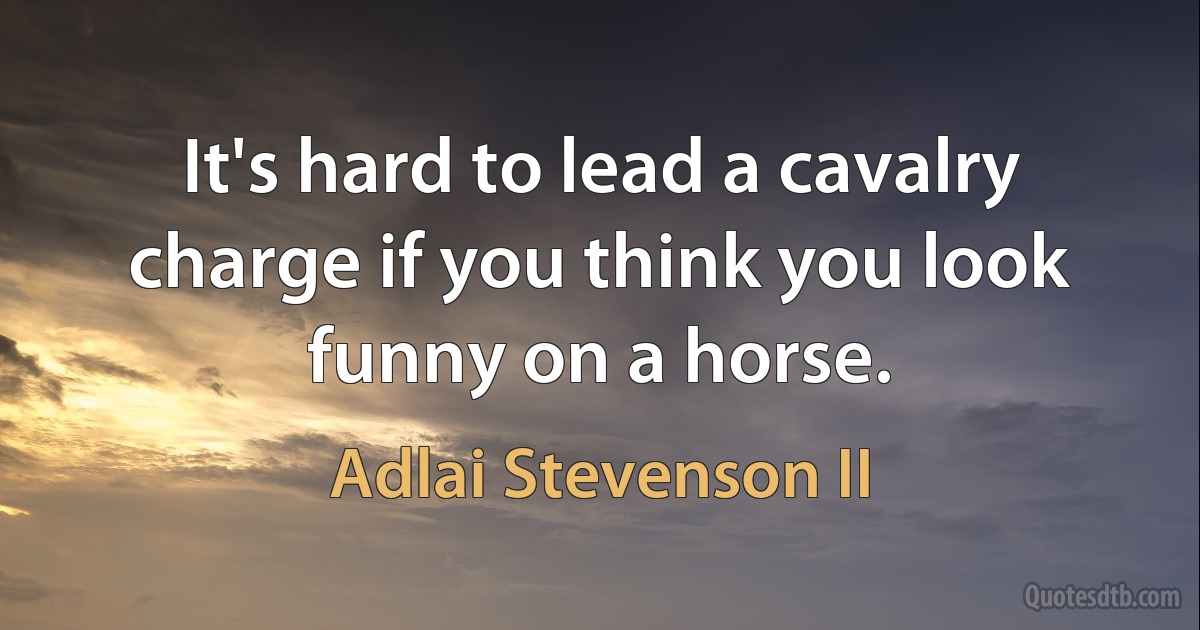 It's hard to lead a cavalry charge if you think you look funny on a horse. (Adlai Stevenson II)