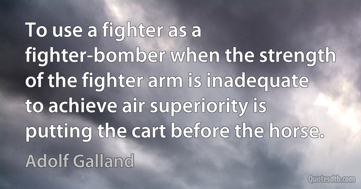 To use a fighter as a fighter-bomber when the strength of the fighter arm is inadequate to achieve air superiority is putting the cart before the horse. (Adolf Galland)