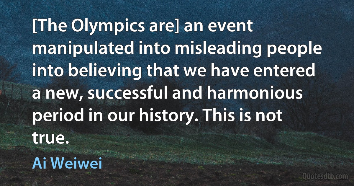 [The Olympics are] an event manipulated into misleading people into believing that we have entered a new, successful and harmonious period in our history. This is not true. (Ai Weiwei)