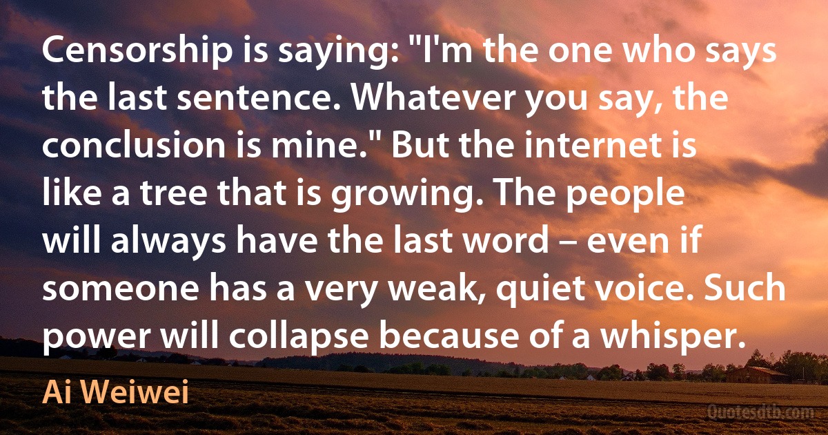 Censorship is saying: "I'm the one who says the last sentence. Whatever you say, the conclusion is mine." But the internet is like a tree that is growing. The people will always have the last word – even if someone has a very weak, quiet voice. Such power will collapse because of a whisper. (Ai Weiwei)