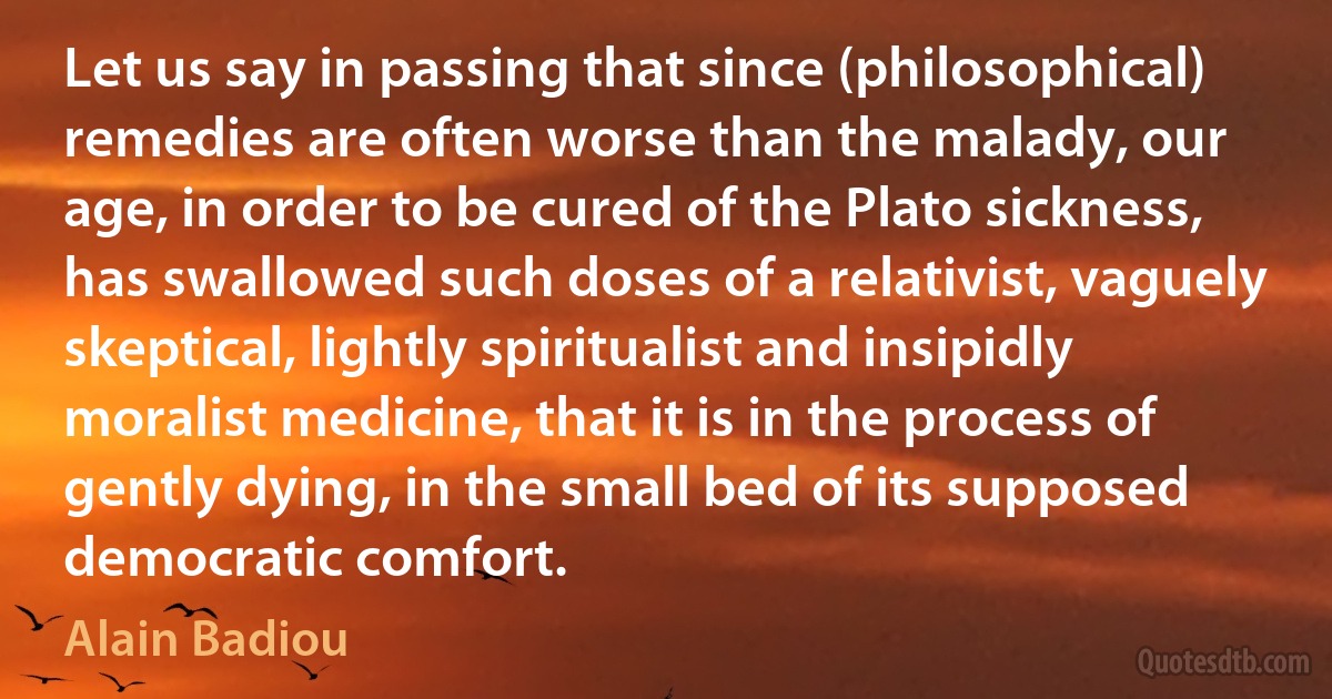 Let us say in passing that since (philosophical) remedies are often worse than the malady, our age, in order to be cured of the Plato sickness, has swallowed such doses of a relativist, vaguely skeptical, lightly spiritualist and insipidly moralist medicine, that it is in the process of gently dying, in the small bed of its supposed democratic comfort. (Alain Badiou)