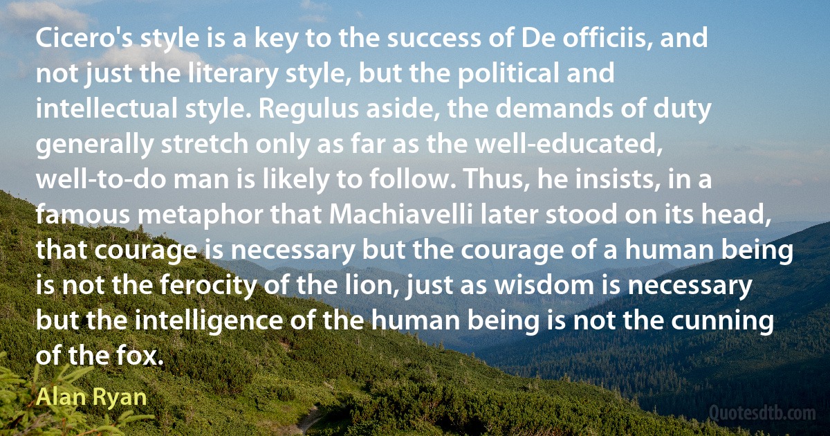 Cicero's style is a key to the success of De officiis, and not just the literary style, but the political and intellectual style. Regulus aside, the demands of duty generally stretch only as far as the well-educated, well-to-do man is likely to follow. Thus, he insists, in a famous metaphor that Machiavelli later stood on its head, that courage is necessary but the courage of a human being is not the ferocity of the lion, just as wisdom is necessary but the intelligence of the human being is not the cunning of the fox. (Alan Ryan)