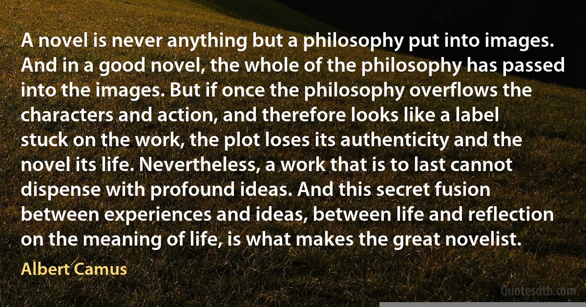 A novel is never anything but a philosophy put into images. And in a good novel, the whole of the philosophy has passed into the images. But if once the philosophy overflows the characters and action, and therefore looks like a label stuck on the work, the plot loses its authenticity and the novel its life. Nevertheless, a work that is to last cannot dispense with profound ideas. And this secret fusion between experiences and ideas, between life and reflection on the meaning of life, is what makes the great novelist. (Albert Camus)