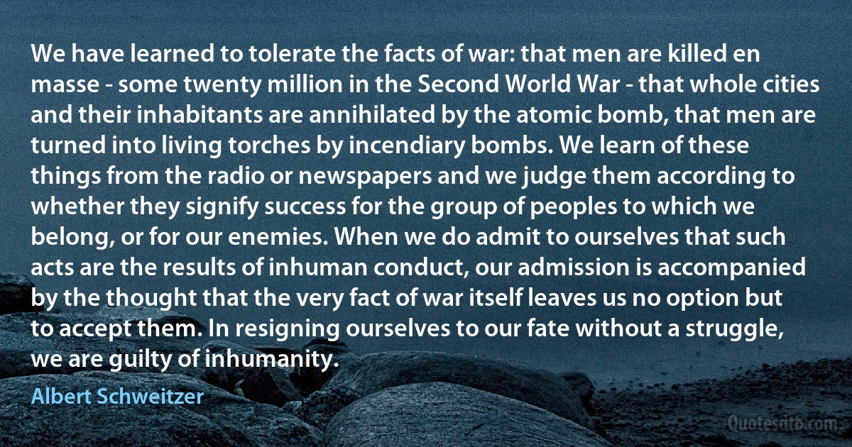 We have learned to tolerate the facts of war: that men are killed en masse - some twenty million in the Second World War - that whole cities and their inhabitants are annihilated by the atomic bomb, that men are turned into living torches by incendiary bombs. We learn of these things from the radio or newspapers and we judge them according to whether they signify success for the group of peoples to which we belong, or for our enemies. When we do admit to ourselves that such acts are the results of inhuman conduct, our admission is accompanied by the thought that the very fact of war itself leaves us no option but to accept them. In resigning ourselves to our fate without a struggle, we are guilty of inhumanity. (Albert Schweitzer)