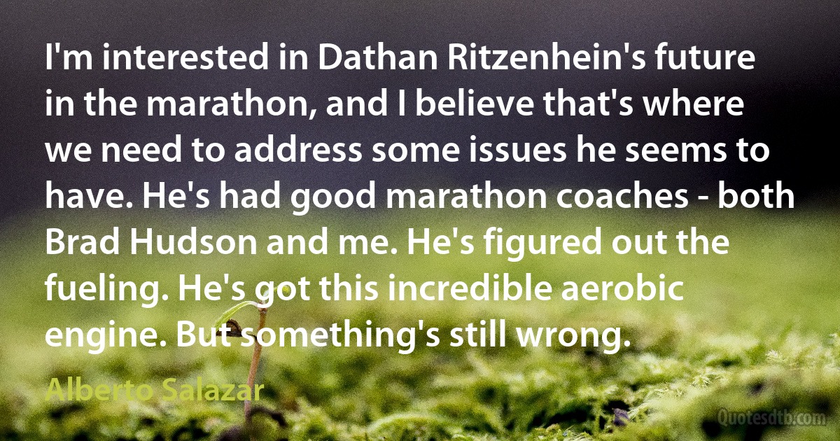 I'm interested in Dathan Ritzenhein's future in the marathon, and I believe that's where we need to address some issues he seems to have. He's had good marathon coaches - both Brad Hudson and me. He's figured out the fueling. He's got this incredible aerobic engine. But something's still wrong. (Alberto Salazar)