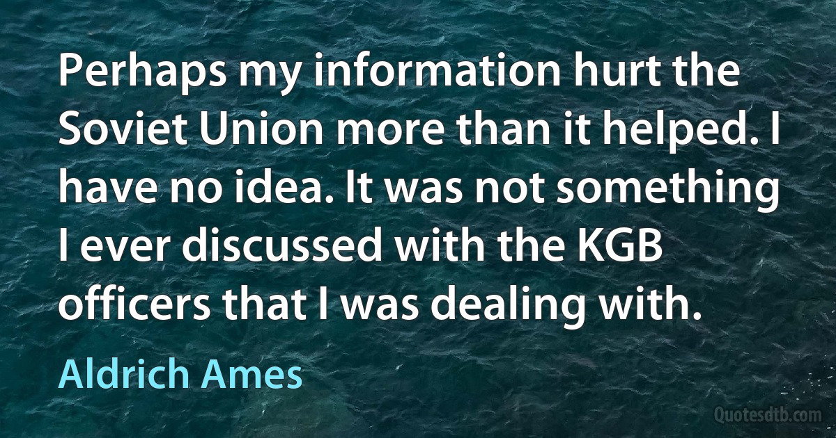 Perhaps my information hurt the Soviet Union more than it helped. I have no idea. It was not something I ever discussed with the KGB officers that I was dealing with. (Aldrich Ames)