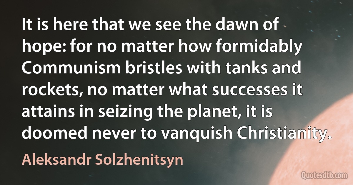 It is here that we see the dawn of hope: for no matter how formidably Communism bristles with tanks and rockets, no matter what successes it attains in seizing the planet, it is doomed never to vanquish Christianity. (Aleksandr Solzhenitsyn)