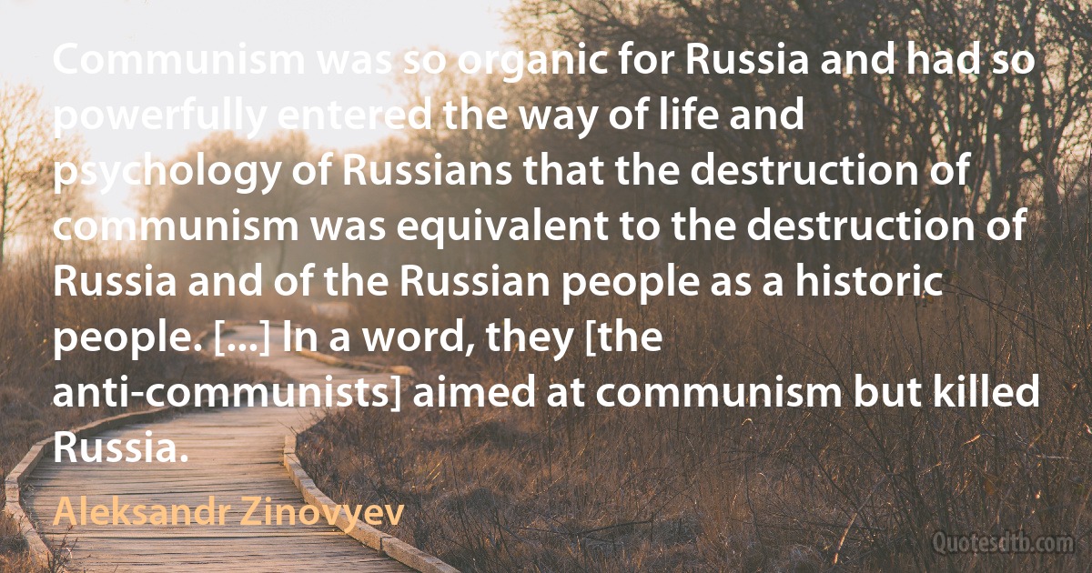 Communism was so organic for Russia and had so powerfully entered the way of life and psychology of Russians that the destruction of communism was equivalent to the destruction of Russia and of the Russian people as a historic people. [...] In a word, they [the anti-communists] aimed at communism but killed Russia. (Aleksandr Zinovyev)