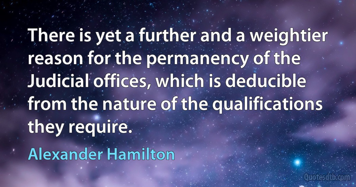 There is yet a further and a weightier reason for the permanency of the Judicial offices, which is deducible from the nature of the qualifications they require. (Alexander Hamilton)