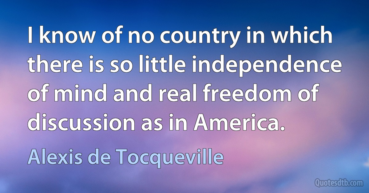 I know of no country in which there is so little independence of mind and real freedom of discussion as in America. (Alexis de Tocqueville)