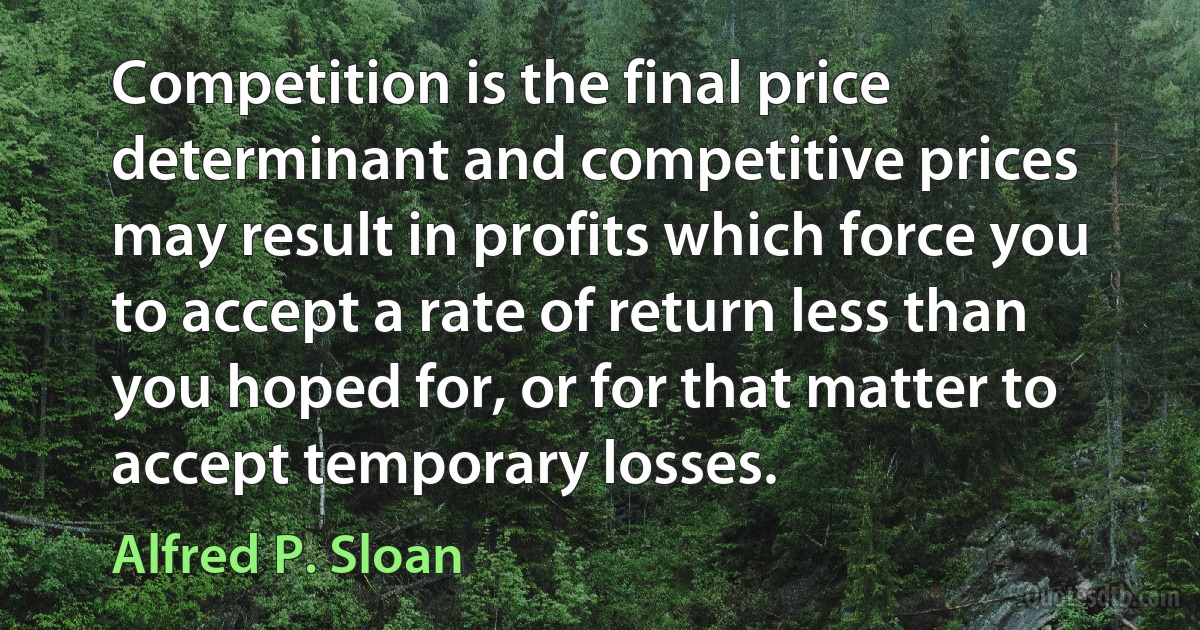 Competition is the final price determinant and competitive prices may result in profits which force you to accept a rate of return less than you hoped for, or for that matter to accept temporary losses. (Alfred P. Sloan)