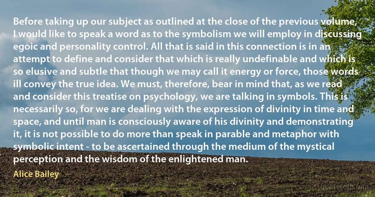 Before taking up our subject as outlined at the close of the previous volume, I would like to speak a word as to the symbolism we will employ in discussing egoic and personality control. All that is said in this connection is in an attempt to define and consider that which is really undefinable and which is so elusive and subtle that though we may call it energy or force, those words ill convey the true idea. We must, therefore, bear in mind that, as we read and consider this treatise on psychology, we are talking in symbols. This is necessarily so, for we are dealing with the expression of divinity in time and space, and until man is consciously aware of his divinity and demonstrating it, it is not possible to do more than speak in parable and metaphor with symbolic intent - to be ascertained through the medium of the mystical perception and the wisdom of the enlightened man. (Alice Bailey)