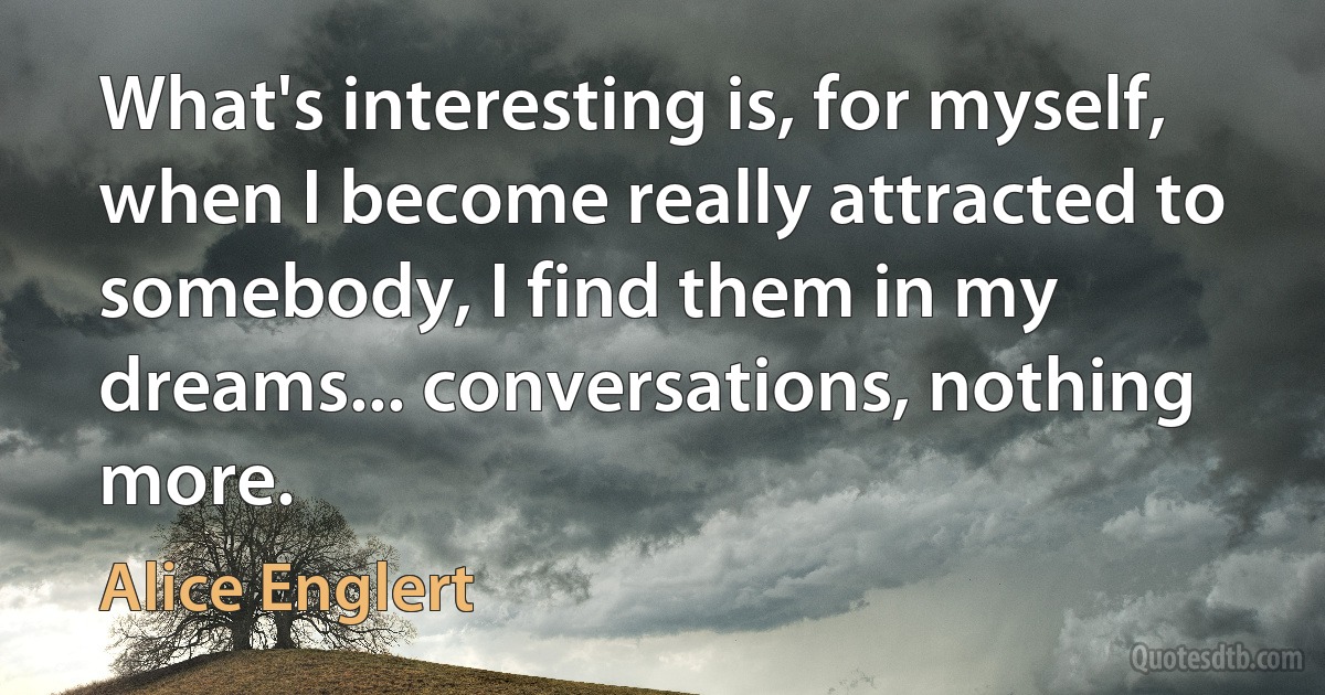 What's interesting is, for myself, when I become really attracted to somebody, I find them in my dreams... conversations, nothing more. (Alice Englert)