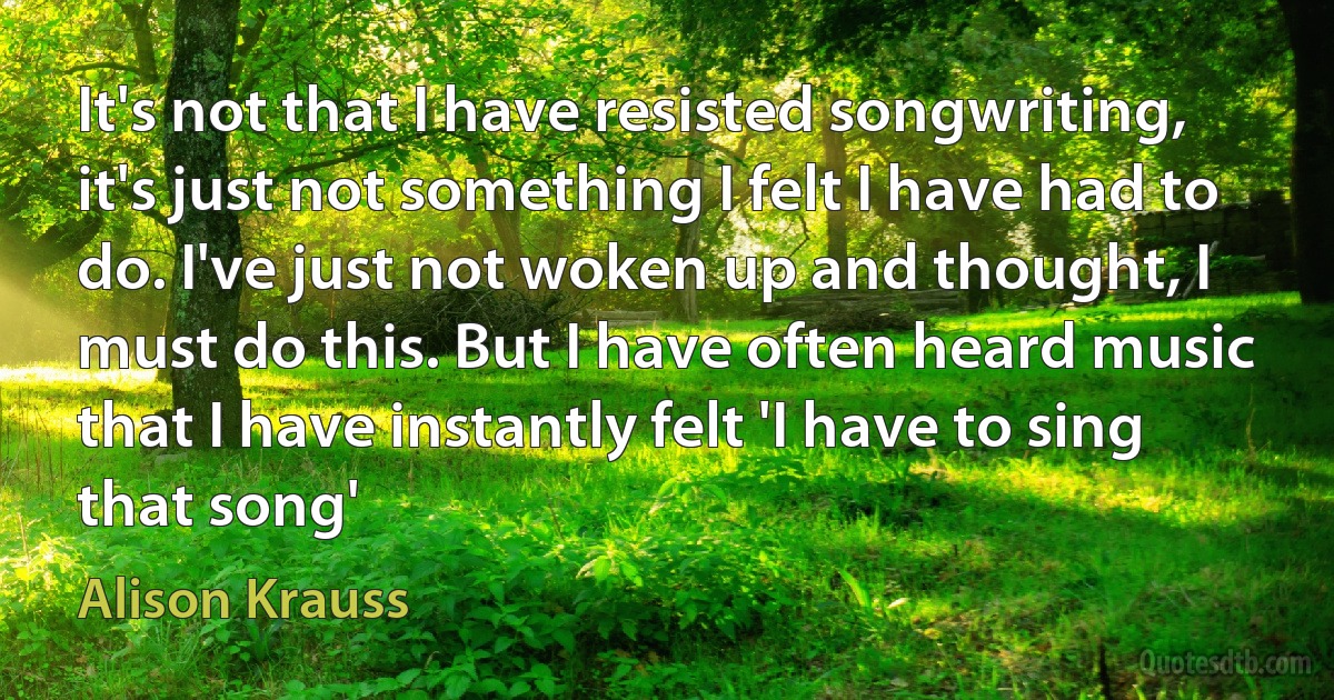 It's not that I have resisted songwriting, it's just not something I felt I have had to do. I've just not woken up and thought, I must do this. But I have often heard music that I have instantly felt 'I have to sing that song' (Alison Krauss)