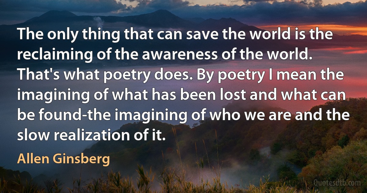 The only thing that can save the world is the reclaiming of the awareness of the world. That's what poetry does. By poetry I mean the imagining of what has been lost and what can be found-the imagining of who we are and the slow realization of it. (Allen Ginsberg)