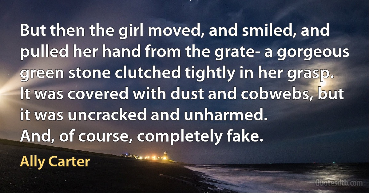 But then the girl moved, and smiled, and pulled her hand from the grate- a gorgeous green stone clutched tightly in her grasp. It was covered with dust and cobwebs, but it was uncracked and unharmed.
And, of course, completely fake. (Ally Carter)