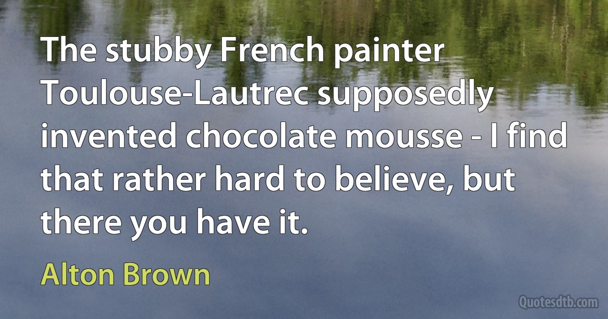 The stubby French painter Toulouse-Lautrec supposedly invented chocolate mousse - I find that rather hard to believe, but there you have it. (Alton Brown)