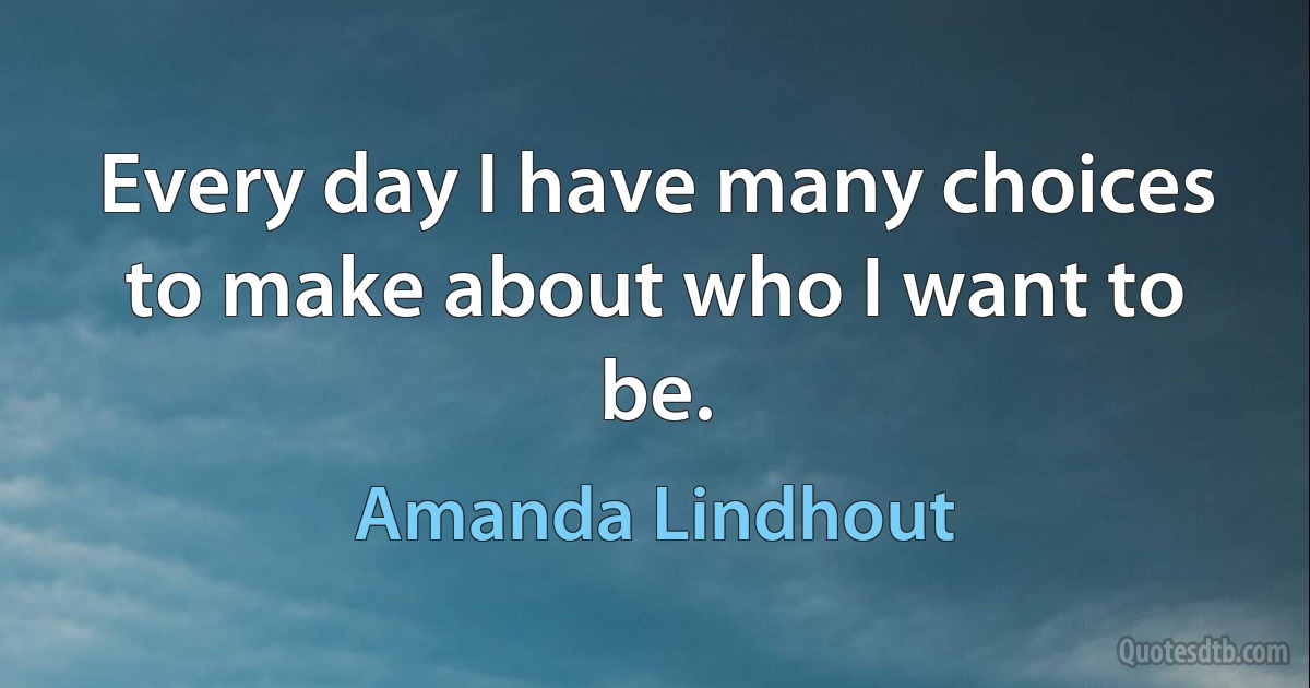 Every day I have many choices to make about who I want to be. (Amanda Lindhout)