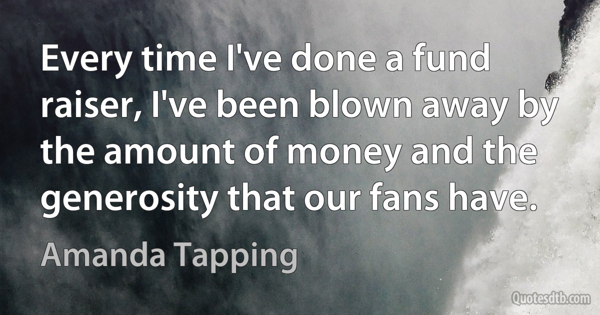 Every time I've done a fund raiser, I've been blown away by the amount of money and the generosity that our fans have. (Amanda Tapping)