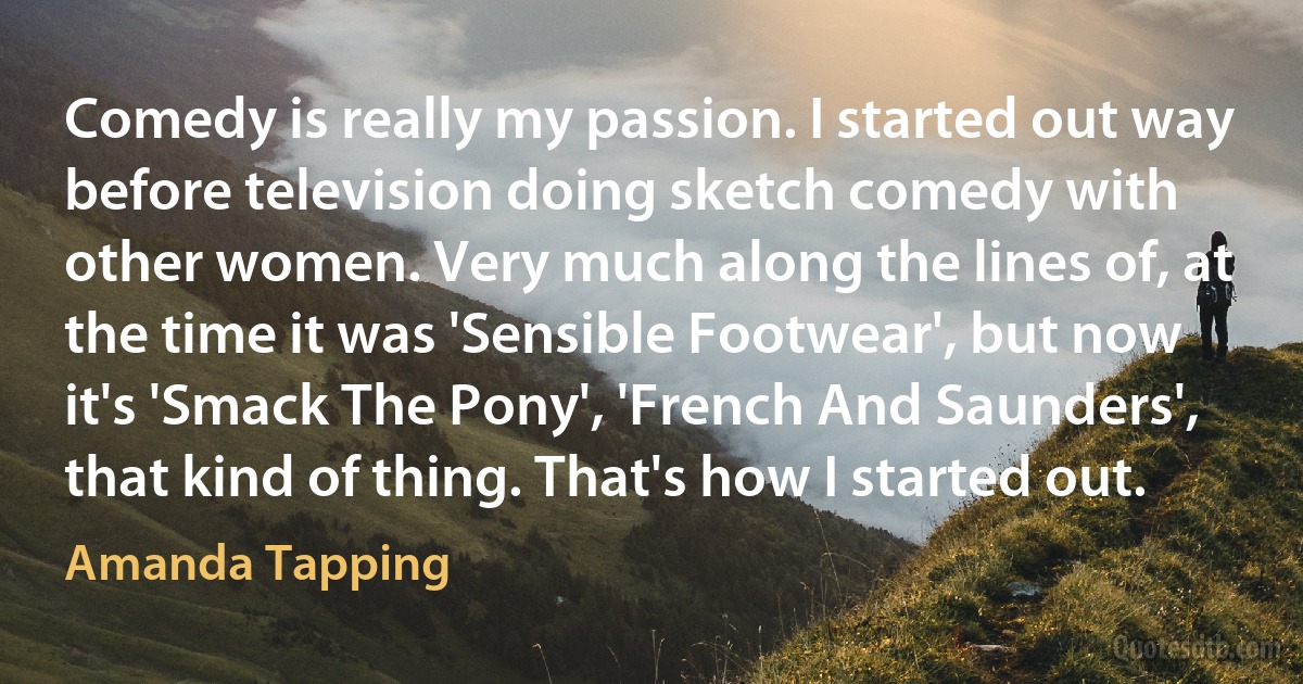 Comedy is really my passion. I started out way before television doing sketch comedy with other women. Very much along the lines of, at the time it was 'Sensible Footwear', but now it's 'Smack The Pony', 'French And Saunders', that kind of thing. That's how I started out. (Amanda Tapping)