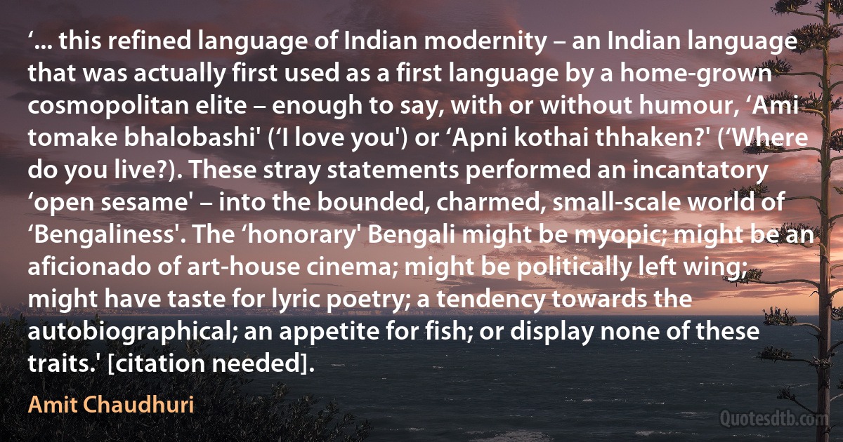 ‘... this refined language of Indian modernity – an Indian language that was actually first used as a first language by a home-grown cosmopolitan elite – enough to say, with or without humour, ‘Ami tomake bhalobashi' (‘I love you') or ‘Apni kothai thhaken?' (‘Where do you live?). These stray statements performed an incantatory ‘open sesame' – into the bounded, charmed, small-scale world of ‘Bengaliness'. The ‘honorary' Bengali might be myopic; might be an aficionado of art-house cinema; might be politically left wing; might have taste for lyric poetry; a tendency towards the autobiographical; an appetite for fish; or display none of these traits.' [citation needed]. (Amit Chaudhuri)