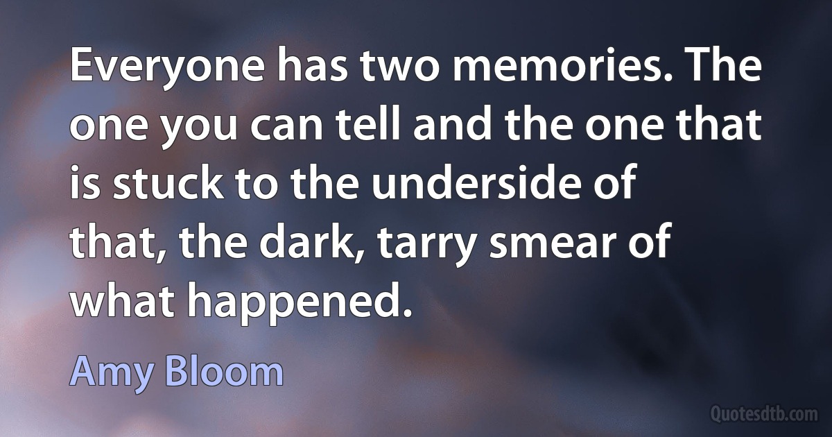 Everyone has two memories. The one you can tell and the one that is stuck to the underside of that, the dark, tarry smear of what happened. (Amy Bloom)