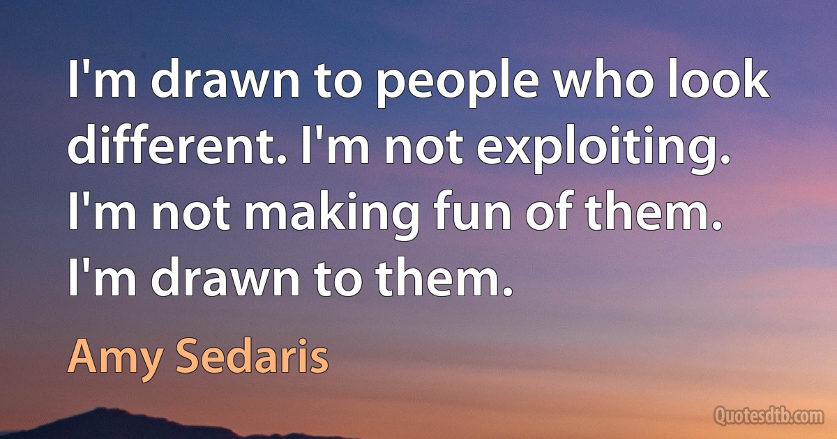 I'm drawn to people who look different. I'm not exploiting. I'm not making fun of them. I'm drawn to them. (Amy Sedaris)